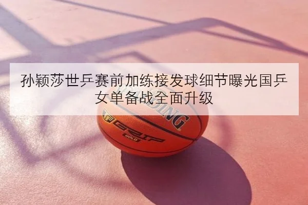 孙颖莎世乒赛前加练接发球细节曝光国乒女单备战全面升级